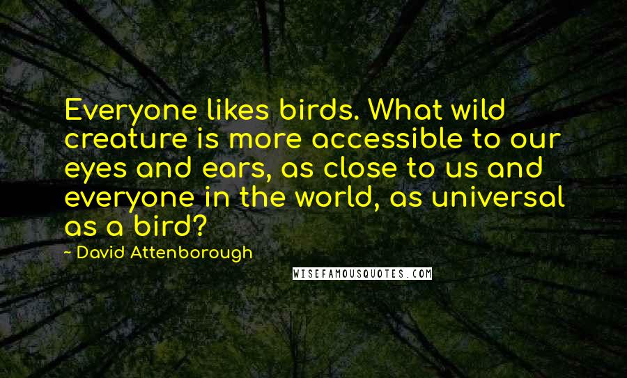David Attenborough Quotes: Everyone likes birds. What wild creature is more accessible to our eyes and ears, as close to us and everyone in the world, as universal as a bird?