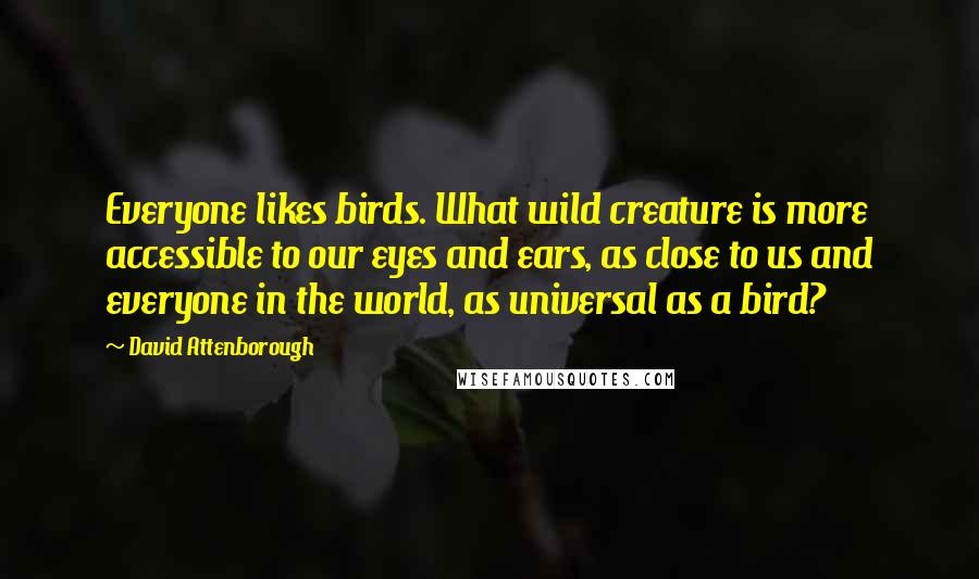 David Attenborough Quotes: Everyone likes birds. What wild creature is more accessible to our eyes and ears, as close to us and everyone in the world, as universal as a bird?