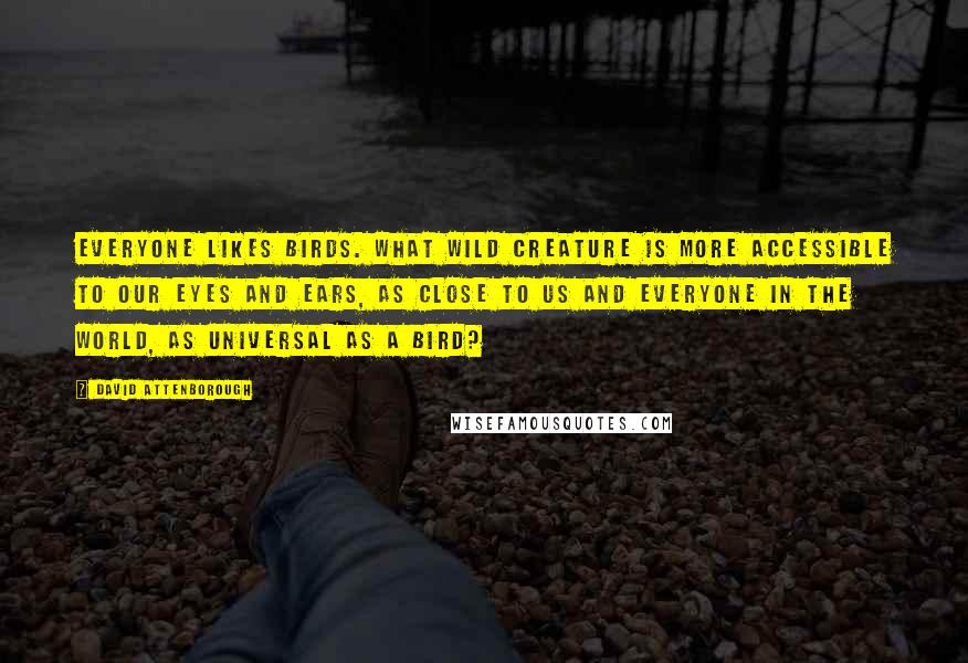 David Attenborough Quotes: Everyone likes birds. What wild creature is more accessible to our eyes and ears, as close to us and everyone in the world, as universal as a bird?