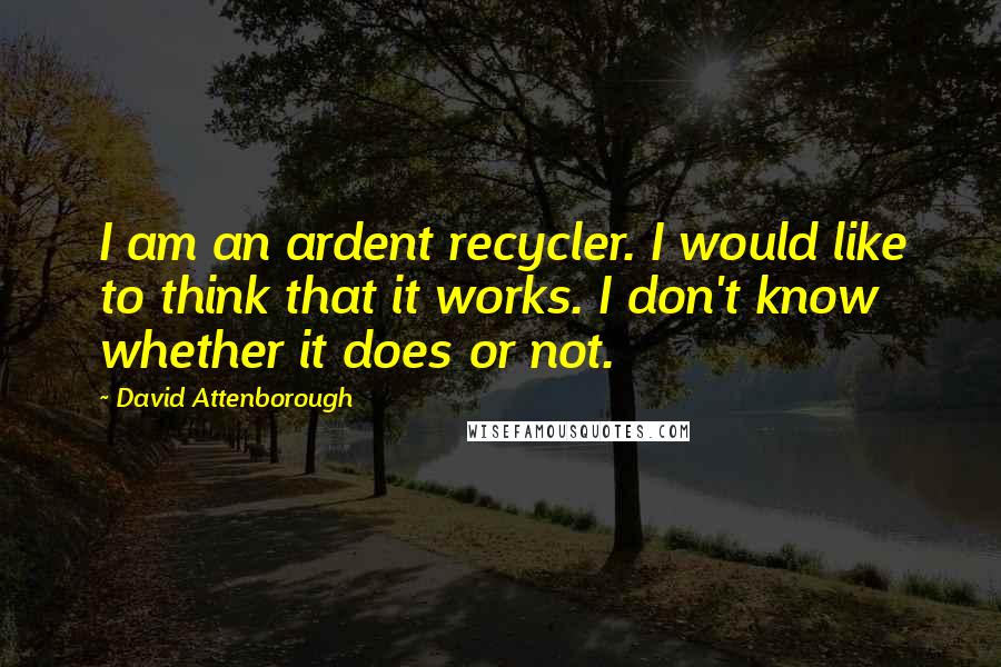 David Attenborough Quotes: I am an ardent recycler. I would like to think that it works. I don't know whether it does or not.