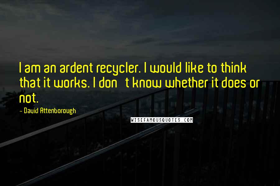 David Attenborough Quotes: I am an ardent recycler. I would like to think that it works. I don't know whether it does or not.