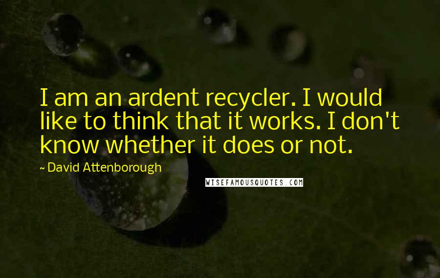 David Attenborough Quotes: I am an ardent recycler. I would like to think that it works. I don't know whether it does or not.