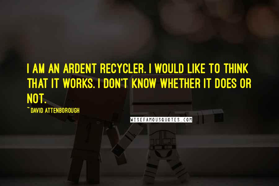 David Attenborough Quotes: I am an ardent recycler. I would like to think that it works. I don't know whether it does or not.