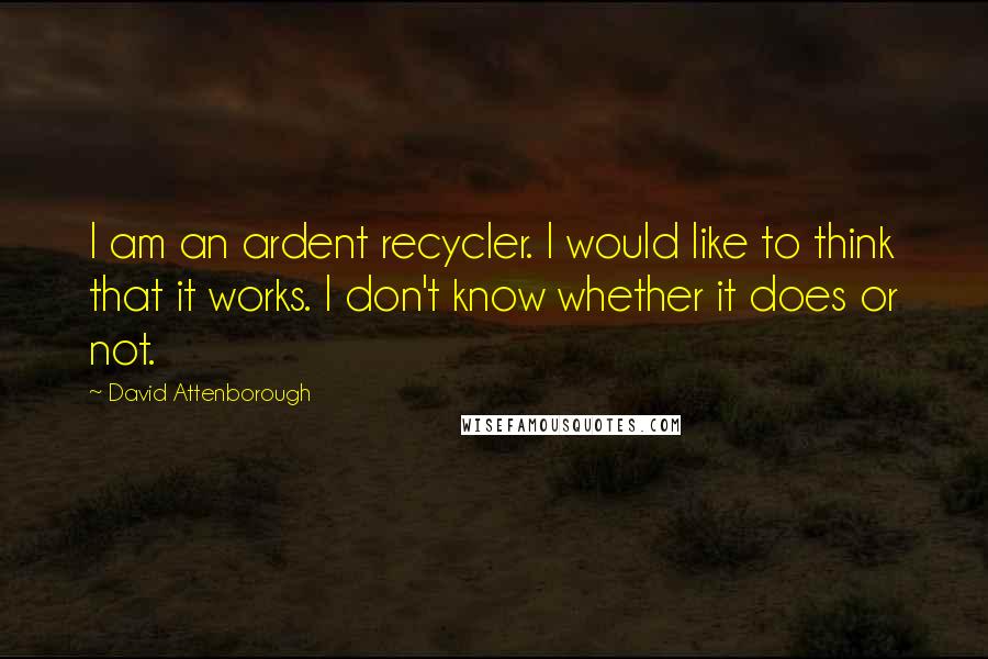 David Attenborough Quotes: I am an ardent recycler. I would like to think that it works. I don't know whether it does or not.