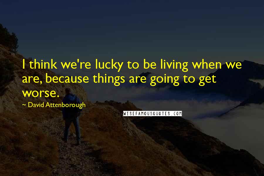 David Attenborough Quotes: I think we're lucky to be living when we are, because things are going to get worse.