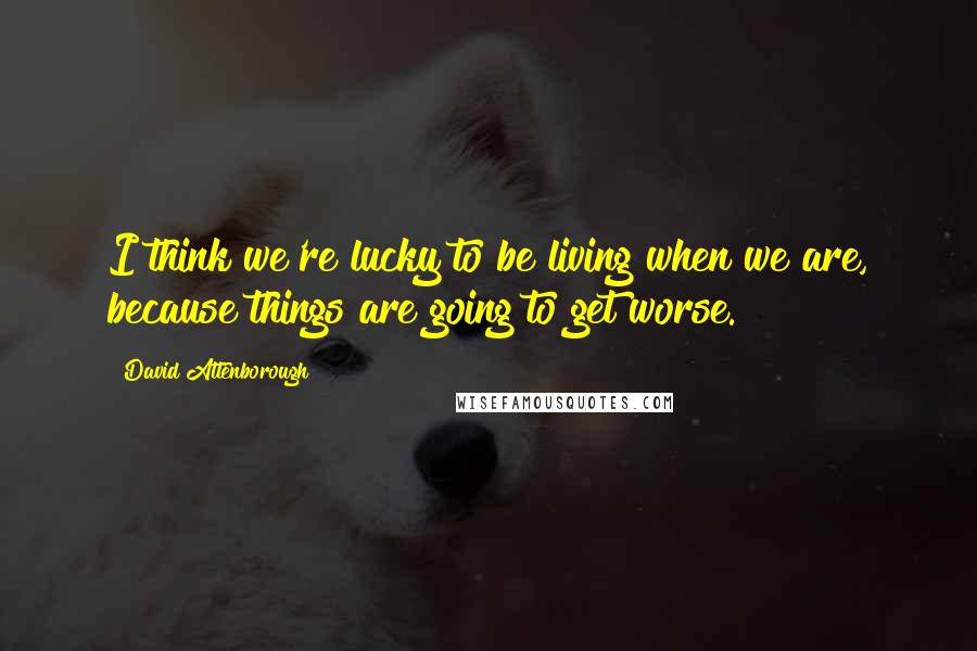 David Attenborough Quotes: I think we're lucky to be living when we are, because things are going to get worse.