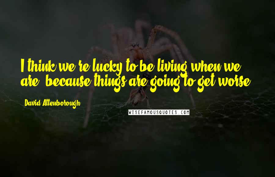 David Attenborough Quotes: I think we're lucky to be living when we are, because things are going to get worse.