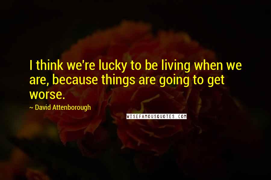 David Attenborough Quotes: I think we're lucky to be living when we are, because things are going to get worse.