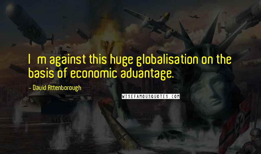 David Attenborough Quotes: I'm against this huge globalisation on the basis of economic advantage.