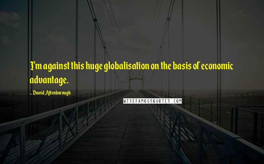David Attenborough Quotes: I'm against this huge globalisation on the basis of economic advantage.