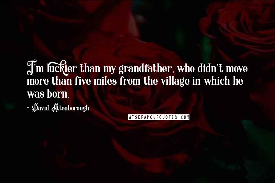 David Attenborough Quotes: I'm luckier than my grandfather, who didn't move more than five miles from the village in which he was born.