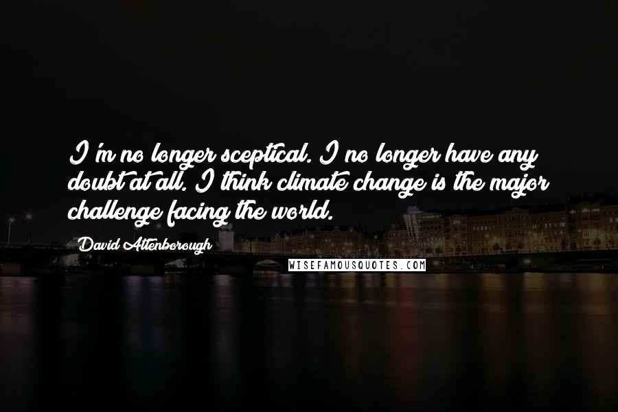 David Attenborough Quotes: I'm no longer sceptical. I no longer have any doubt at all. I think climate change is the major challenge facing the world.