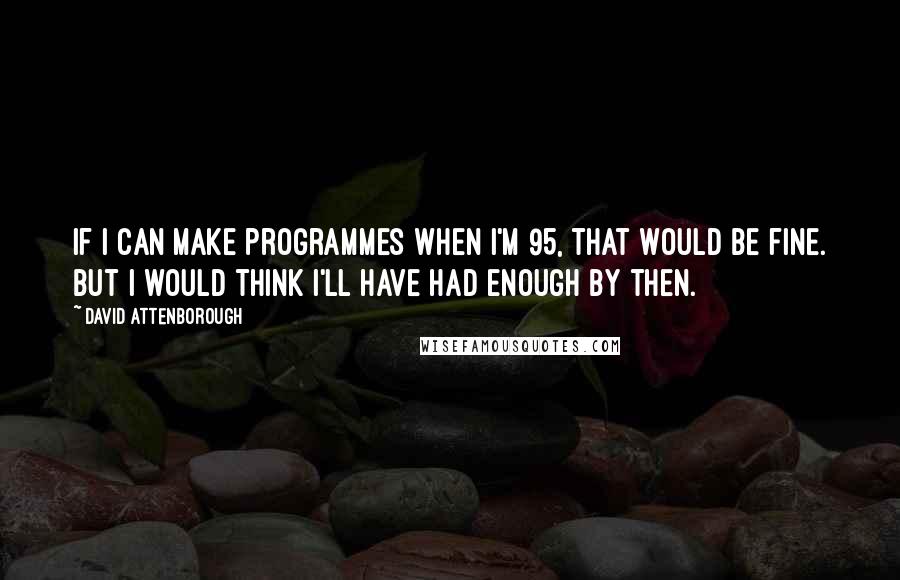 David Attenborough Quotes: If I can make programmes when I'm 95, that would be fine. But I would think I'll have had enough by then.