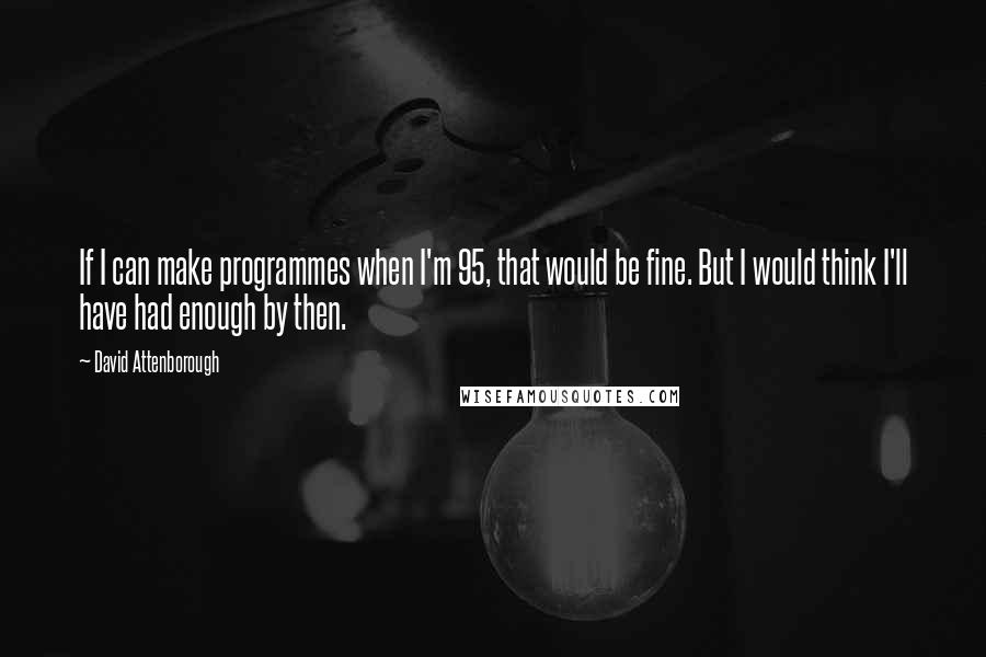 David Attenborough Quotes: If I can make programmes when I'm 95, that would be fine. But I would think I'll have had enough by then.