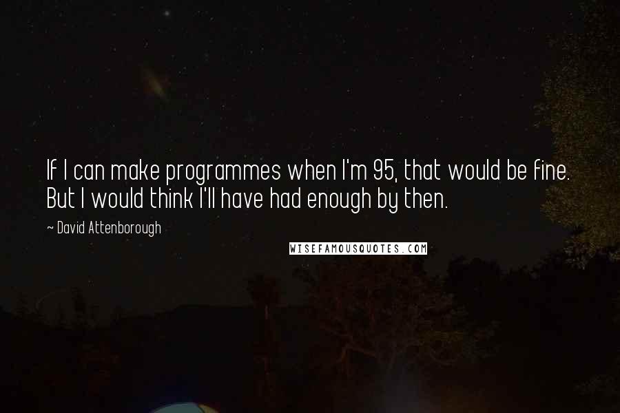 David Attenborough Quotes: If I can make programmes when I'm 95, that would be fine. But I would think I'll have had enough by then.