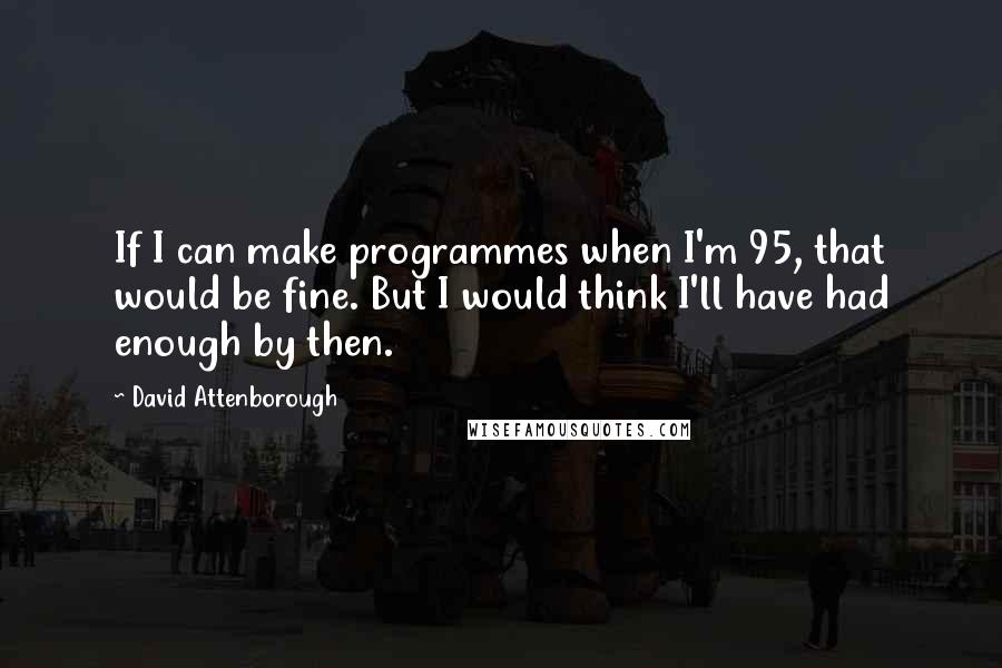 David Attenborough Quotes: If I can make programmes when I'm 95, that would be fine. But I would think I'll have had enough by then.