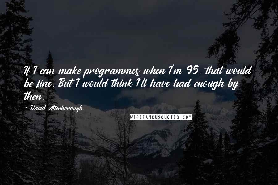 David Attenborough Quotes: If I can make programmes when I'm 95, that would be fine. But I would think I'll have had enough by then.