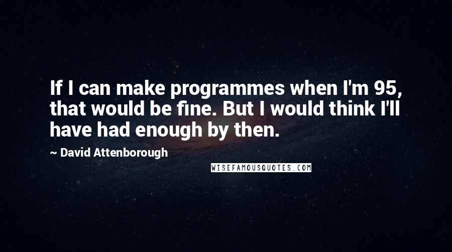 David Attenborough Quotes: If I can make programmes when I'm 95, that would be fine. But I would think I'll have had enough by then.