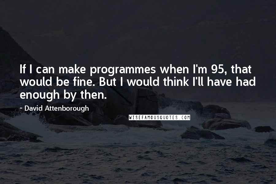 David Attenborough Quotes: If I can make programmes when I'm 95, that would be fine. But I would think I'll have had enough by then.