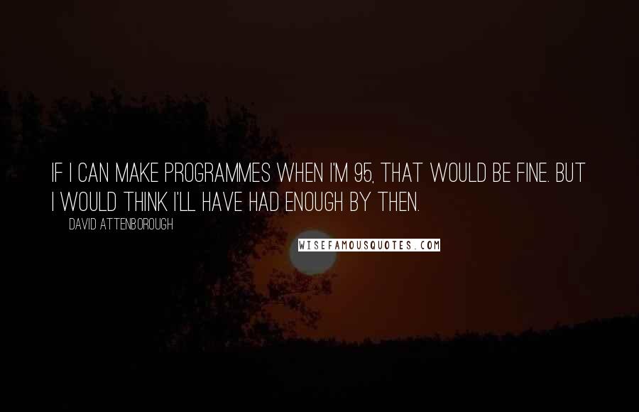 David Attenborough Quotes: If I can make programmes when I'm 95, that would be fine. But I would think I'll have had enough by then.