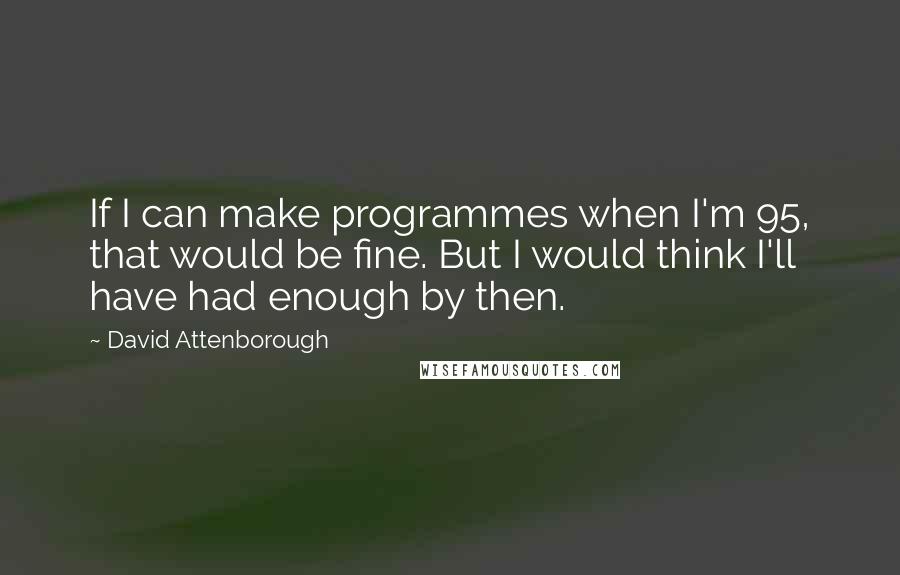 David Attenborough Quotes: If I can make programmes when I'm 95, that would be fine. But I would think I'll have had enough by then.