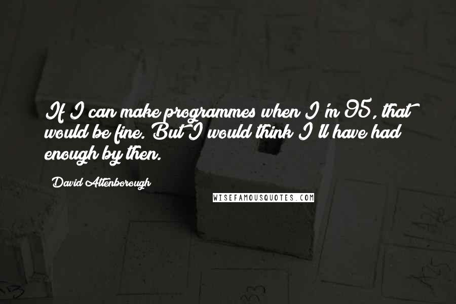 David Attenborough Quotes: If I can make programmes when I'm 95, that would be fine. But I would think I'll have had enough by then.