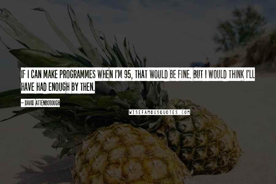 David Attenborough Quotes: If I can make programmes when I'm 95, that would be fine. But I would think I'll have had enough by then.