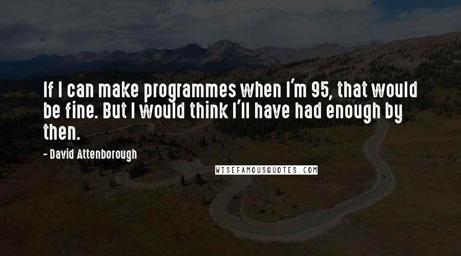 David Attenborough Quotes: If I can make programmes when I'm 95, that would be fine. But I would think I'll have had enough by then.