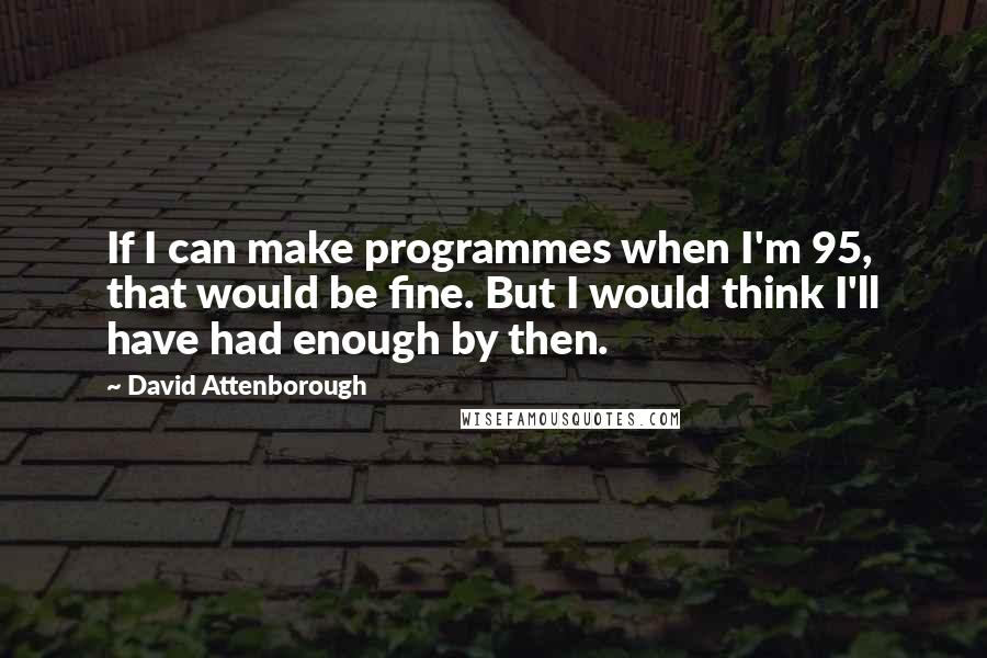 David Attenborough Quotes: If I can make programmes when I'm 95, that would be fine. But I would think I'll have had enough by then.