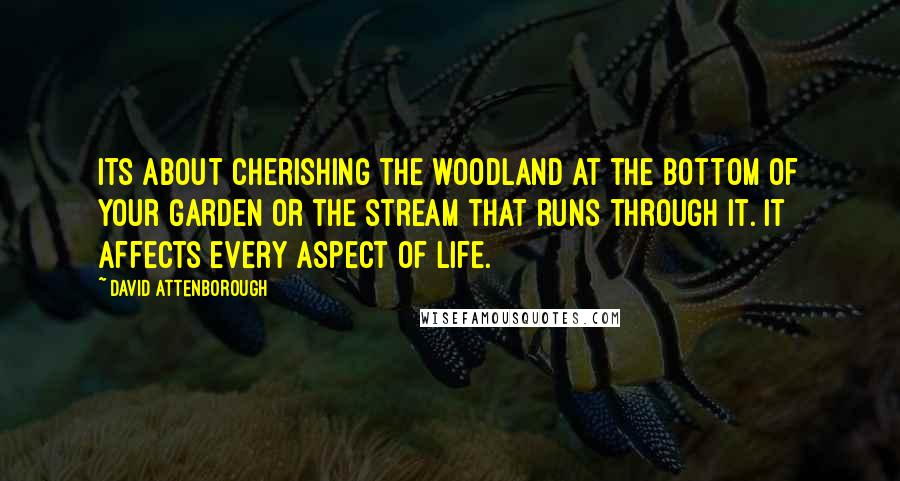 David Attenborough Quotes: Its about cherishing the woodland at the bottom of your garden or the stream that runs through it. It affects every aspect of life.