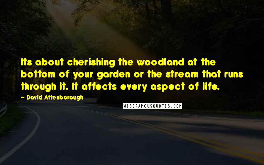 David Attenborough Quotes: Its about cherishing the woodland at the bottom of your garden or the stream that runs through it. It affects every aspect of life.