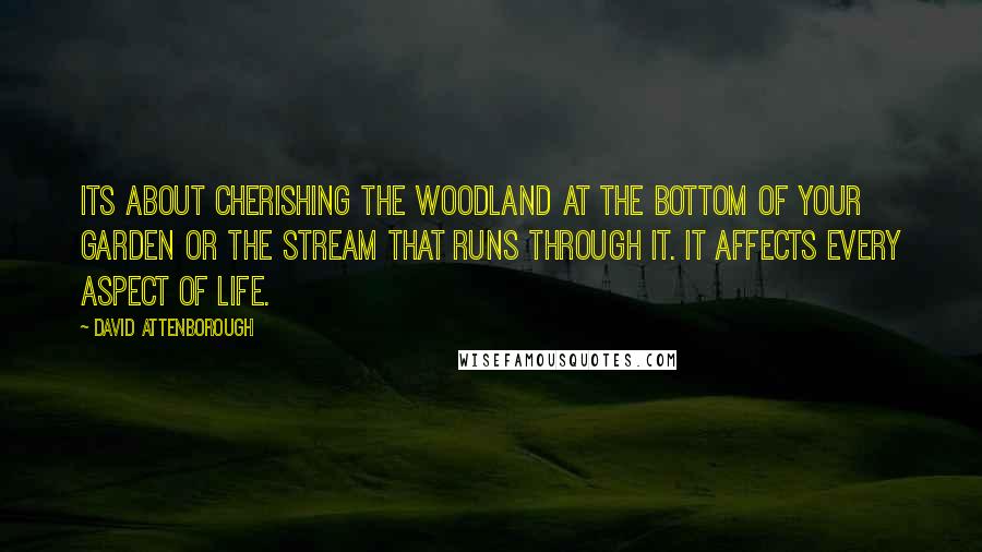 David Attenborough Quotes: Its about cherishing the woodland at the bottom of your garden or the stream that runs through it. It affects every aspect of life.