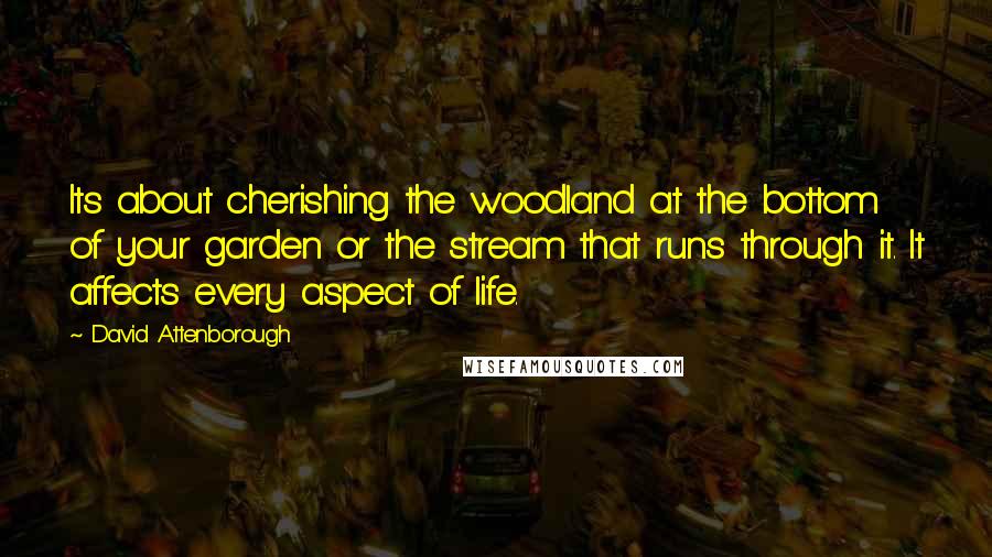 David Attenborough Quotes: Its about cherishing the woodland at the bottom of your garden or the stream that runs through it. It affects every aspect of life.