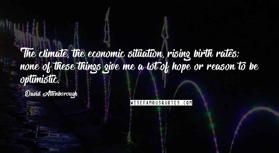 David Attenborough Quotes: The climate, the economic situation, rising birth rates; none of these things give me a lot of hope or reason to be optimistic.