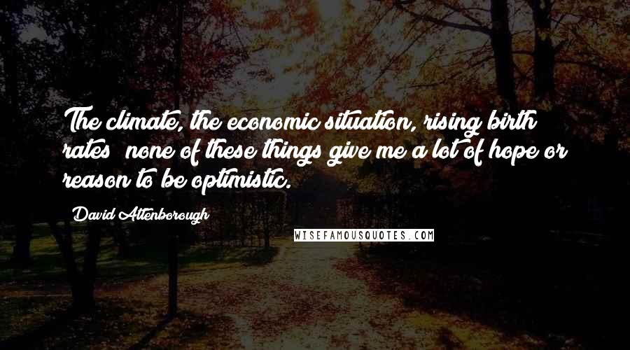 David Attenborough Quotes: The climate, the economic situation, rising birth rates; none of these things give me a lot of hope or reason to be optimistic.