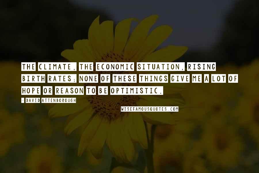 David Attenborough Quotes: The climate, the economic situation, rising birth rates; none of these things give me a lot of hope or reason to be optimistic.