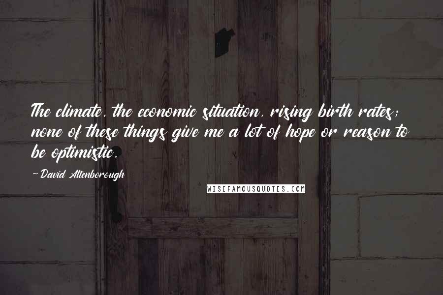 David Attenborough Quotes: The climate, the economic situation, rising birth rates; none of these things give me a lot of hope or reason to be optimistic.