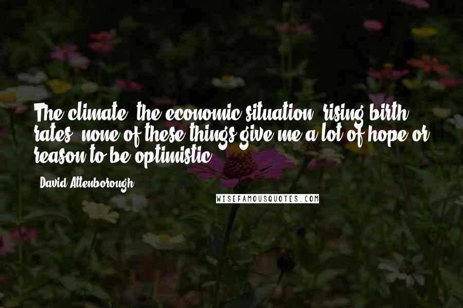 David Attenborough Quotes: The climate, the economic situation, rising birth rates; none of these things give me a lot of hope or reason to be optimistic.