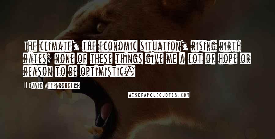 David Attenborough Quotes: The climate, the economic situation, rising birth rates; none of these things give me a lot of hope or reason to be optimistic.