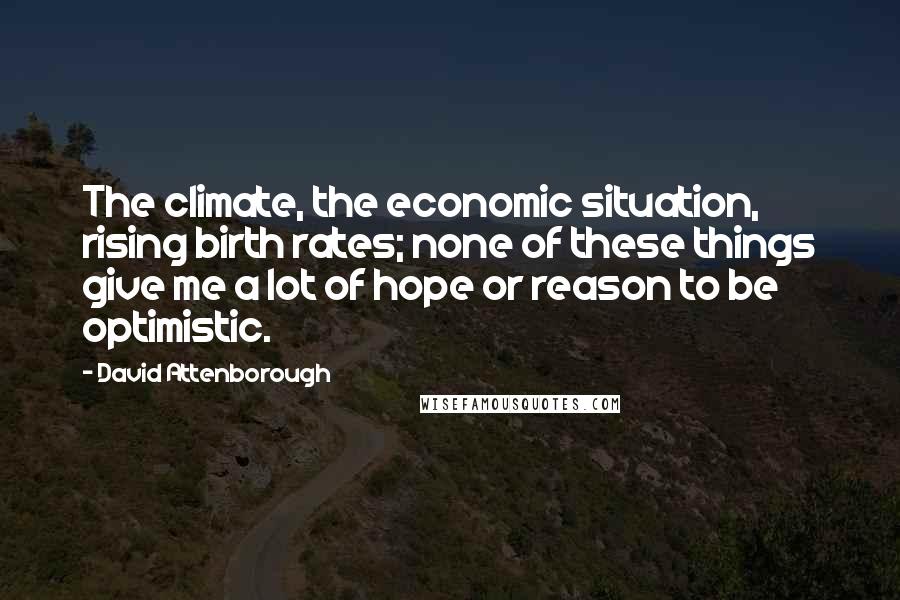 David Attenborough Quotes: The climate, the economic situation, rising birth rates; none of these things give me a lot of hope or reason to be optimistic.