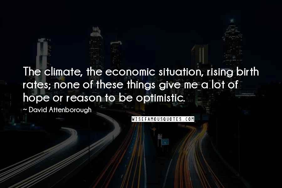 David Attenborough Quotes: The climate, the economic situation, rising birth rates; none of these things give me a lot of hope or reason to be optimistic.