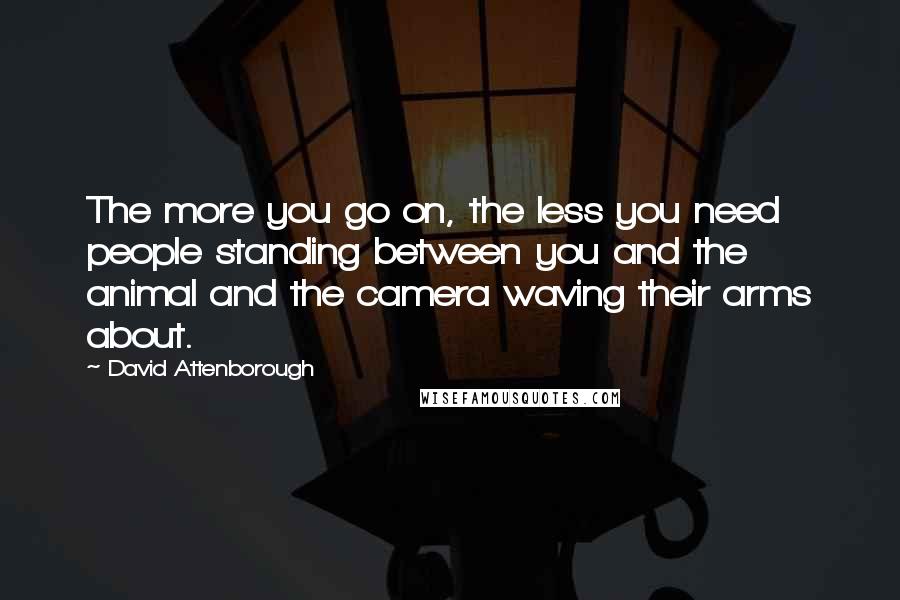 David Attenborough Quotes: The more you go on, the less you need people standing between you and the animal and the camera waving their arms about.