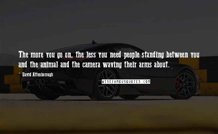 David Attenborough Quotes: The more you go on, the less you need people standing between you and the animal and the camera waving their arms about.