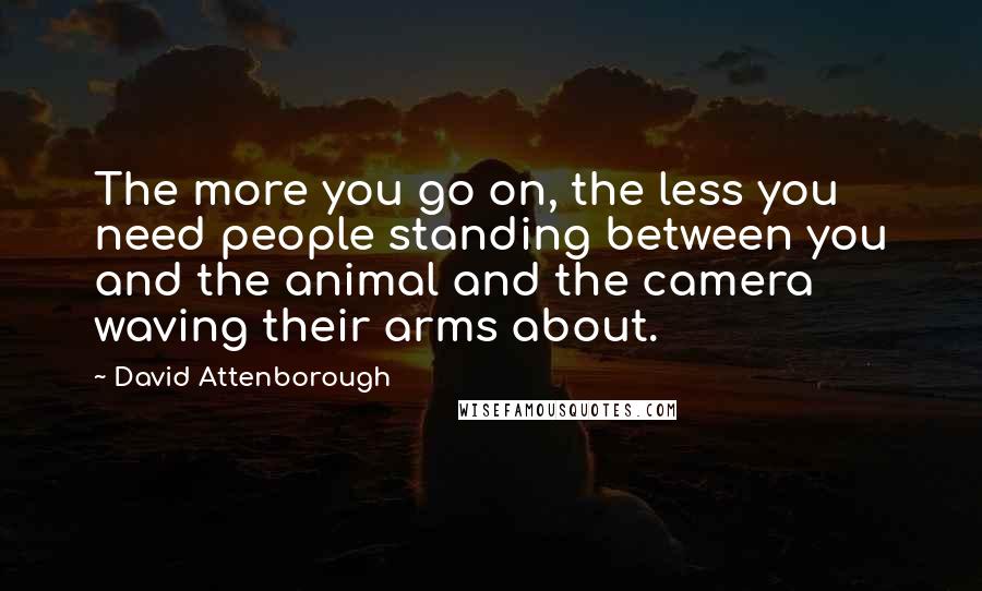 David Attenborough Quotes: The more you go on, the less you need people standing between you and the animal and the camera waving their arms about.