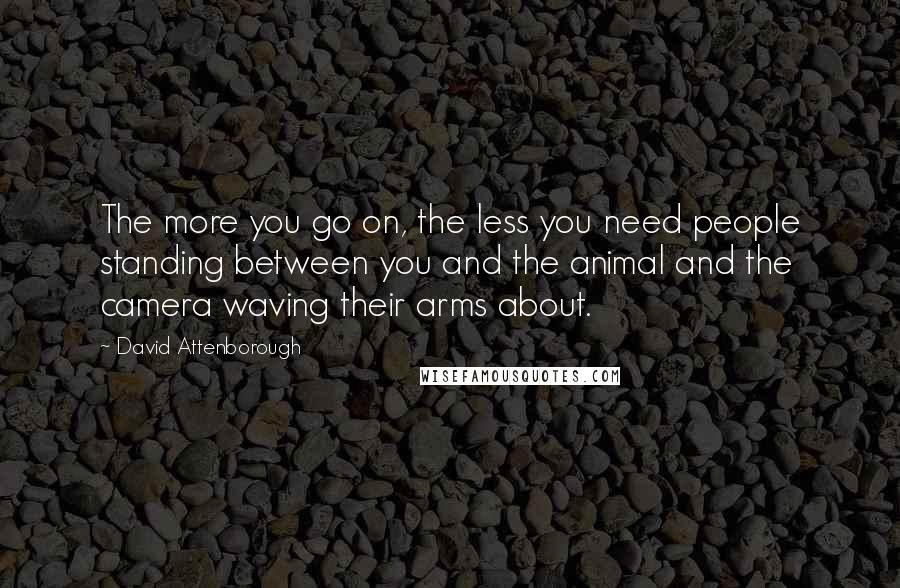 David Attenborough Quotes: The more you go on, the less you need people standing between you and the animal and the camera waving their arms about.