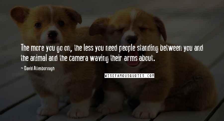 David Attenborough Quotes: The more you go on, the less you need people standing between you and the animal and the camera waving their arms about.