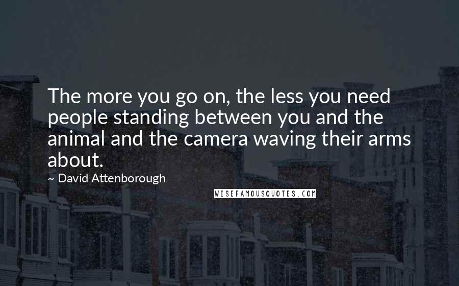 David Attenborough Quotes: The more you go on, the less you need people standing between you and the animal and the camera waving their arms about.