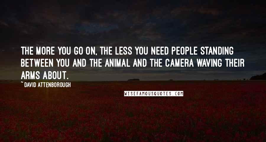 David Attenborough Quotes: The more you go on, the less you need people standing between you and the animal and the camera waving their arms about.