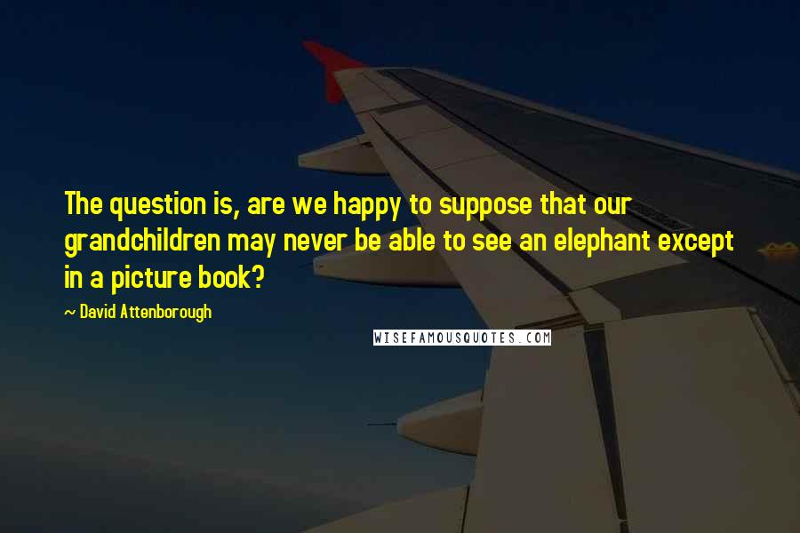 David Attenborough Quotes: The question is, are we happy to suppose that our grandchildren may never be able to see an elephant except in a picture book?
