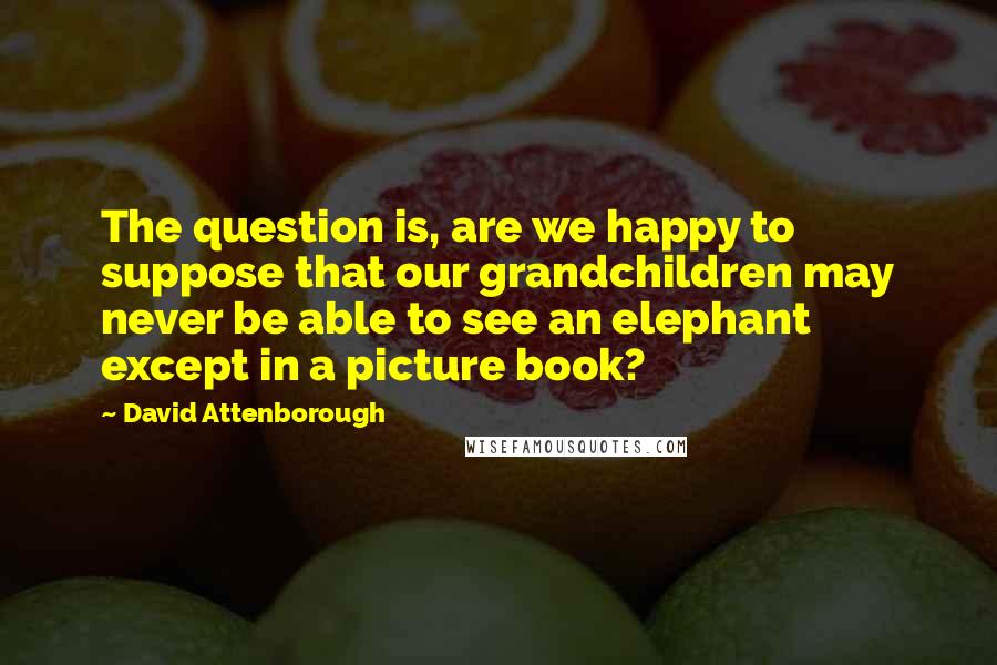 David Attenborough Quotes: The question is, are we happy to suppose that our grandchildren may never be able to see an elephant except in a picture book?